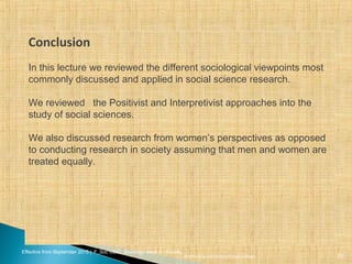 Effective from September 2015 | F_Soc USIC Sociology week 5 - Society
sheffield.ac.uk/international-college 20
Conclusion
In this lecture we reviewed the different sociological viewpoints most
commonly discussed and applied in social science research.
We reviewed the Positivist and Interpretivist approaches into the
study of social sciences.
We also discussed research from women’s perspectives as opposed
to conducting research in society assuming that men and women are
treated equally.
 