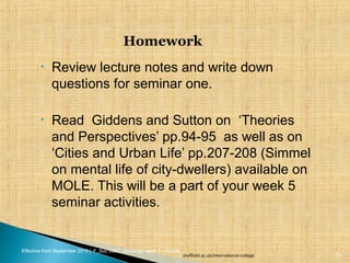 Effective from September 2015 | F_Soc USIC Sociology week 5 - Society
• Review lecture notes and write down
questions for seminar one.
• Read Giddens and Sutton on ‘Theories
and Perspectives’ pp.94-95 as well as on
‘Cities and Urban Life’ pp.207-208 (Simmel
on mental life of city-dwellers) available on
MOLE. This will be a part of your week 5
seminar activities.
Homework
sheffield.ac.uk/international-college 21
 