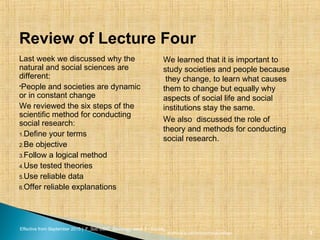 Effective from September 2015 | F_Soc USIC Sociology week 5 - Society
Review of Lecture Four
Last week we discussed why the
natural and social sciences are
different:
•People and societies are dynamic
or in constant change
We reviewed the six steps of the
scientific method for conducting
social research:
1.Define your terms
2.Be objective
3.Follow a logical method
4.Use tested theories
5.Use reliable data
6.Offer reliable explanations
We learned that it is important to
study societies and people because
they change, to learn what causes
them to change but equally why
aspects of social life and social
institutions stay the same.
We also discussed the role of
theory and methods for conducting
social research.
sheffield.ac.uk/international-college 3
 