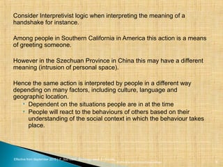 Effective from September 2015 | F_Soc USIC Sociology week 5 - Society
Consider Interpretivist logic when interpreting the meaning of a
handshake for instance.
Among people in Southern California in America this action is a means
of greeting someone.
However in the Szechuan Province in China this may have a different
meaning (intrusion of personal space).
Hence the same action is interpreted by people in a different way
depending on many factors, including culture, language and
geographic location.
• Dependent on the situations people are in at the time
• People will react to the behaviours of others based on their
understanding of the social context in which the behaviour takes
place.
sheffield.ac.uk/international-college 9
 
