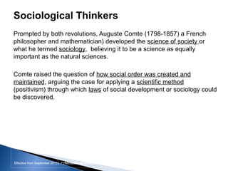 Effective from September 2015 | F_Soc USIC Sociology week 3 - SocietyEffective from September 2015 | FY10 Sociology week 2 - Society
Sociological Thinkers
Prompted by both revolutions, Auguste Comte (1798-1857) a French
philosopher and mathematician) developed the science of society or
what he termed sociology, believing it to be a science as equally
important as the natural sciences.
Comte raised the question of how social order was created and
maintained, arguing the case for applying a scientific method
(positivism) through which laws of social development or sociology could
be discovered.
sheffield.ac.uk/international-college 10
 