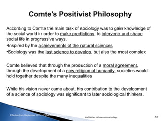 Effective from September 2015 | F_Soc USIC Sociology week 3 - SocietyEffective from September 2015 | FY10 Sociology week 2 - Society
Comte’s Positivist Philosophy
sheffield.ac.uk/international-college 12
According to Comte the main task of sociology was to gain knowledge of
the social world in order to make predictions, to intervene and shape
social life in progressive ways.
•Inspired by the achievements of the natural sciences
•Sociology was the last science to develop, but also the most complex
Comte believed that through the production of a moral agreement,
through the development of a new religion of humanity, societies would
hold together despite the many inequalities
While his vision never came about, his contribution to the development
of a science of sociology was significant to later sociological thinkers.
 