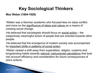 Effective from September 2015 | F_Soc USIC Sociology week 3 - Society
Key Sociological Thinkers
Max Weber (1864-1920)
Weber was a German academic who focused less on class conflict
and more on the significance of ideas and values as a means of
creating social change.
•He believed that sociologists should focus on social action – the
subjectively meaningful action of people that are oriented towards other
people.
•He believed that the emergence of modern society was accompanied
by important shifts in patterns of social action.
•Weber viewed a shift away from superstition, religion, customs and
longstanding habits towards rational, instrumental calculations that took
into account efficiency and consideration for future consequences of
one’s actions.
sheffield.ac.uk/international-college 16
 
