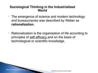 Effective from September 2015 | F_Soc USIC Sociology week 3 - Society
• The emergence of science and modern technology
and bureaucracies was described by Weber as
rationalization.
• Rationalization is the organisation of life according to
principles of self efficacy and on the basis of
technological or scientific knowledge.
Sociological Thinking in the Industrialized
World
sheffield.ac.uk/international-college 17
 