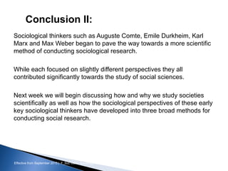 Effective from September 2015 | F_Soc USIC Sociology week 3 - Society
Conclusion II:
Sociological thinkers such as Auguste Comte, Emile Durkheim, Karl
Marx and Max Weber began to pave the way towards a more scientific
method of conducting sociological research.
While each focused on slightly different perspectives they all
contributed significantly towards the study of social sciences.
Next week we will begin discussing how and why we study societies
scientifically as well as how the sociological perspectives of these early
key sociological thinkers have developed into three broad methods for
conducting social research.
sheffield.ac.uk/international-college 19
 