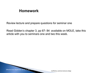Effective from September 2015 | F_Soc USIC Sociology week 3 - Society
Review lecture and prepare questions for seminar one
Read Gidden’s chapter 3, pp 67- 84 available on MOLE, take this
article with you to seminars one and two this week.
Homework
sheffield.ac.uk/international-college 20
 