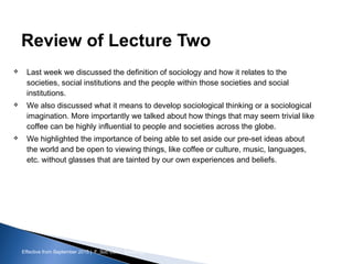 Effective from September 2015 | F_Soc USIC Sociology week 3 - Society
Review of Lecture Two
 Last week we discussed the definition of sociology and how it relates to the
societies, social institutions and the people within those societies and social
institutions.
 We also discussed what it means to develop sociological thinking or a sociological
imagination. More importantly we talked about how things that may seem trivial like
coffee can be highly influential to people and societies across the globe.
 We highlighted the importance of being able to set aside our pre-set ideas about
the world and be open to viewing things, like coffee or culture, music, languages,
etc. without glasses that are tainted by our own experiences and beliefs.
sheffield.ac.uk/international-college 3
 
