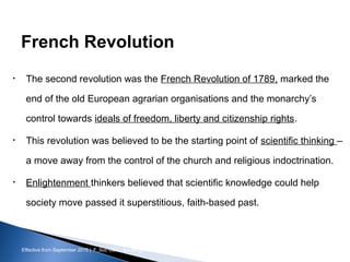 Effective from September 2015 | F_Soc USIC Sociology week 3 - Society
French Revolution
• The second revolution was the French Revolution of 1789, marked the
end of the old European agrarian organisations and the monarchy’s
control towards ideals of freedom, liberty and citizenship rights.
• This revolution was believed to be the starting point of scientific thinking –
a move away from the control of the church and religious indoctrination.
• Enlightenment thinkers believed that scientific knowledge could help
society move passed it superstitious, faith-based past.
sheffield.ac.uk/international-college 8
 