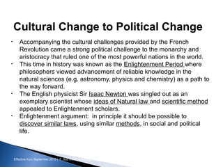 Effective from September 2015 | F_Soc USIC Sociology week 3 - Society
Cultural Change to Political Change
• Accompanying the cultural challenges provided by the French
Revolution came a strong political challenge to the monarchy and
aristocracy that ruled one of the most powerful nations in the world.
• This time in history was known as the Enlightenment Period where
philosophers viewed advancement of reliable knowledge in the
natural sciences (e.g. astronomy, physics and chemistry) as a path to
the way forward.
• The English physicist Sir Isaac Newton was singled out as an
exemplary scientist whose ideas of Natural law and scientific method
appealed to Enlightenment scholars.
• Enlightenment argument: in principle it should be possible to
discover similar laws, using similar methods, in social and political
life.
sheffield.ac.uk/international-college 9
 