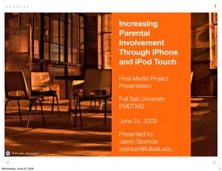 1


                                 Increasing
                                 Parental
                                 Involvement
                                 Through iPhone
                                 and iPod Touch

                                 Final Media Project
                                 Presentation

                                 Full Sail University
                                 EMDTMS

                                 June 24, 2009

                                 Presented by
                                 Jason Spencer
                                 spencer@fullsail.edu
       Flickr user: atomicjeep




Wednesday, June 24, 2009                                    1
 