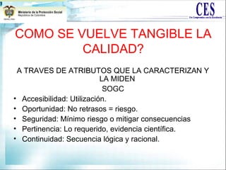 COMO SE VUELVE TANGIBLE LA
CALIDAD?
A TRAVES DE ATRIBUTOS QUE LA CARACTERIZAN Y
LA MIDEN
SOGC
• Accesibilidad: Utilización.
• Oportunidad: No retrasos = riesgo.
• Seguridad: Mínimo riesgo o mitigar consecuencias
• Pertinencia: Lo requerido, evidencia científica.
• Continuidad: Secuencia lógica y racional.
 