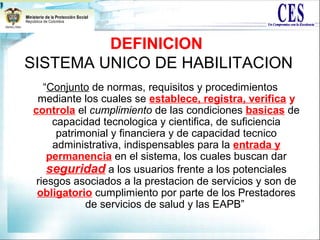 DEFINICION
SISTEMA UNICO DE HABILITACION
“Conjunto de normas, requisitos y procedimientos
mediante los cuales se establece, registra, verifica y
controla el cumplimiento de las condiciones basicas de
capacidad tecnologica y cientifica, de suficiencia
patrimonial y financiera y de capacidad tecnico
administrativa, indispensables para la entrada y
permanencia en el sistema, los cuales buscan dar
seguridad a los usuarios frente a los potenciales
riesgos asociados a la prestacion de servicios y son de
obligatorio cumplimiento por parte de los Prestadores
de servicios de salud y las EAPB”
 