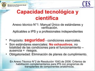 Capacidad tecnológica y
científica
Anexo técnico N°1: Manual Único de estándares y
verificación.
Aplicables a IPS y a profesionales independientes
• Propósito: seguridad - condiciones esenciales.
• Son estándares esenciales: No exhaustivos, no
totalidad de las condiciones para el funcionamiento –
ausencia = riesgos.
• Obligatoriedad: Eliminación de planes de cumplimiento.
En Anexo Técnico N°2 de Resolución 1043 de 2006: Criterios de
habilitación complementarios para IPS con programas de
transplantes de componentes anatómicos.
 