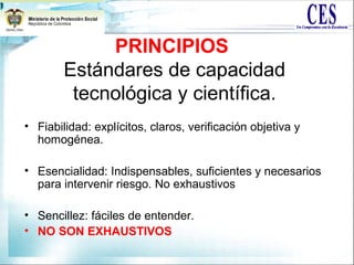 PRINCIPIOS
Estándares de capacidad
tecnológica y científica.
• Fiabilidad: explícitos, claros, verificación objetiva y
homogénea.
• Esencialidad: Indispensables, suficientes y necesarios
para intervenir riesgo. No exhaustivos
• Sencillez: fáciles de entender.
• NO SON EXHAUSTIVOS
 