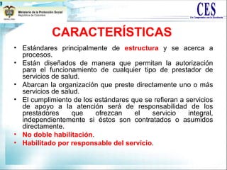 CARACTERÍSTICAS
• Estándares principalmente de estructura y se acerca a
procesos.
• Están diseñados de manera que permitan la autorización
para el funcionamiento de cualquier tipo de prestador de
servicios de salud.
• Abarcan la organización que preste directamente uno o más
servicios de salud.
• El cumplimiento de los estándares que se refieran a servicios
de apoyo a la atención será de responsabilidad de los
prestadores que ofrezcan el servicio integral,
independientemente si éstos son contratados o asumidos
directamente.
• No doble habilitación.
• Habilitado por responsable del servicio.
 