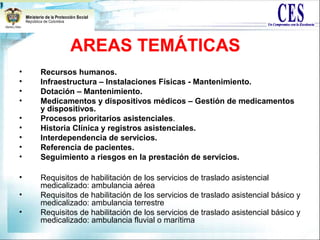 AREAS TEMÁTICAS
• Recursos humanos.
• Infraestructura – Instalaciones Físicas - Mantenimiento.
• Dotación – Mantenimiento.
• Medicamentos y dispositivos médicos – Gestión de medicamentos
y dispositivos.
• Procesos prioritarios asistenciales.
• Historia Clínica y registros asistenciales.
• Interdependencia de servicios.
• Referencia de pacientes.
• Seguimiento a riesgos en la prestación de servicios.
• Requisitos de habilitación de los servicios de traslado asistencial
medicalizado: ambulancia aérea
• Requisitos de habilitación de los servicios de traslado asistencial básico y
medicalizado: ambulancia terrestre
• Requisitos de habilitación de los servicios de traslado asistencial básico y
medicalizado: ambulancia fluvial o marítima
 