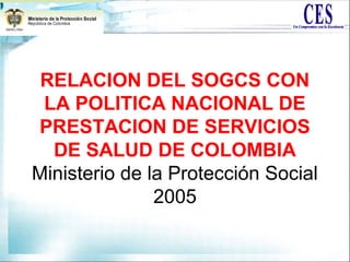 RELACION DEL SOGCS CON
LA POLITICA NACIONAL DE
PRESTACION DE SERVICIOS
DE SALUD DE COLOMBIA
Ministerio de la Protección Social
2005
 