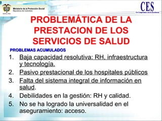 PROBLEMÁTICA DE LA
PRESTACION DE LOS
SERVICIOS DE SALUD
1. Baja capacidad resolutiva: RH, infraestructura
y tecnología.
2. Pasivo prestacional de los hospitales públicos
3. Falta del sistema integral de información en
salud.
4. Debilidades en la gestión: RH y calidad.
5. No se ha logrado la universalidad en el
aseguramiento: acceso.
PROBLEMAS ACUMULADOSPROBLEMAS ACUMULADOS
 