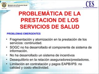 • Fragmentación y atomización en la prestación de los
servicios: continuidad.
• SOGC no ha desarrollado el componente de sistema de
información.
• No ha desarrollado un sistema de incentivos
• Desequilibrio en la relación aseguradores/prestadores.
• Limitación en contratación y pagos EAPB/IPS: no
calidad y costo efectividad.
PROBLEMÁTICA DE LA
PRESTACION DE LOS
SERVICIOS DE SALUD
PROBLEMAS EMERGENTES
 
