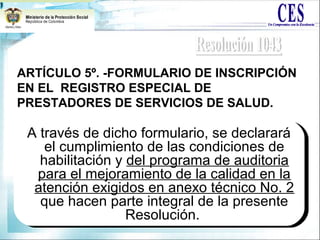ARTÍCULO 5º. -FORMULARIO DE INSCRIPCIÓN
EN EL REGISTRO ESPECIAL DE
PRESTADORES DE SERVICIOS DE SALUD.
A través de dicho formulario, se declarará
el cumplimiento de las condiciones de
habilitación y del programa de auditoria
para el mejoramiento de la calidad en la
atención exigidos en anexo técnico No. 2
que hacen parte integral de la presente
Resolución.
A través de dicho formulario, se declarará
el cumplimiento de las condiciones de
habilitación y del programa de auditoria
para el mejoramiento de la calidad en la
atención exigidos en anexo técnico No. 2
que hacen parte integral de la presente
Resolución.
 