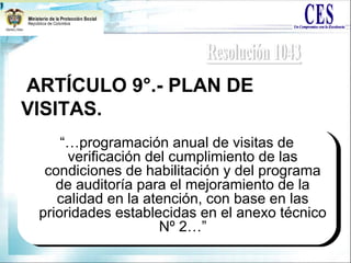 ARTÍCULO 9°.- PLAN DE
VISITAS.
“…programación anual de visitas de
verificación del cumplimiento de las
condiciones de habilitación y del programa
de auditoría para el mejoramiento de la
calidad en la atención, con base en las
prioridades establecidas en el anexo técnico
Nº 2…”
“…programación anual de visitas de
verificación del cumplimiento de las
condiciones de habilitación y del programa
de auditoría para el mejoramiento de la
calidad en la atención, con base en las
prioridades establecidas en el anexo técnico
Nº 2…”
 