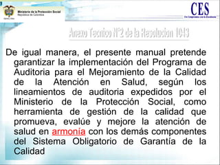 De igual manera, el presente manual pretende
garantizar la implementación del Programa de
Auditoria para el Mejoramiento de la Calidad
de la Atención en Salud, según los
lineamientos de auditoria expedidos por el
Ministerio de la Protección Social, como
herramienta de gestión de la calidad que
promueva, evalúe y mejore la atención de
salud en armonía con los demás componentes
del Sistema Obligatorio de Garantía de la
Calidad
 