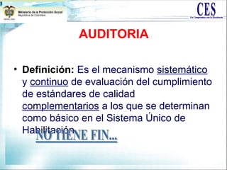AUDITORIA
• Definición: Es el mecanismo sistemático
y continuo de evaluación del cumplimiento
de estándares de calidad
complementarios a los que se determinan
como básico en el Sistema Único de
Habilitación.
 