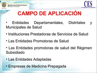 CAMPO DE APLICACIÓN
• Entidades Departamentales, Distritales y
Municipales de Salud
• Instituciones Prestadoras de Servicios de Salud
• Las Entidades Promotoras de Salud
• Las Entidades promotoras de salud del Régimen
Subsidiado
• Las Entidades Adaptadas
• Empresas de Medicina Prepagada
 