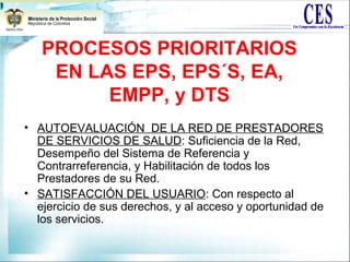 PROCESOS PRIORITARIOS
EN LAS EPS, EPS´S, EA,
EMPP, y DTS
• AUTOEVALUACIÓN DE LA RED DE PRESTADORES
DE SERVICIOS DE SALUD: Suficiencia de la Red,
Desempeño del Sistema de Referencia y
Contrarreferencia, y Habilitación de todos los
Prestadores de su Red.
• SATISFACCIÓN DEL USUARIO: Con respecto al
ejercicio de sus derechos, y al acceso y oportunidad de
los servicios.
 