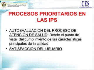 PROCESOS PRIORITARIOS EN
LAS IPS
• AUTOEVALUACIÓN DEL PROCESO DE
ATENCIÓN DE SALUD: Desde el punto de
vista del cumplimiento de las características
principales de la calidad
• SATISFACCIÓN DEL USUARIO
 