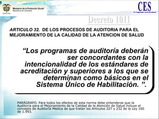 ARTICULO 32. DE LOS PROCESOS DE AUDITORIA PARA EL
MEJORAMIENTO DE LA CALIDAD DE LA ATENCION DE SALUD
PARÁGRAFO. Para todos los efectos de esta norma debe entenderse que la
Auditoría para el Mejoramiento de la Calidad de la Atención de Salud incluye el
concepto de Auditoría Médica de que tratan los Artículos 227 y 232 de la Ley 100
de 1.993.
“Los programas de auditoría deberán
ser concordantes con la
intencionalidad de los estándares de
acreditación y superiores a los que se
determinan como básicos en el
Sistema Único de Habilitación. ”.
“Los programas de auditoría deberán
ser concordantes con la
intencionalidad de los estándares de
acreditación y superiores a los que se
determinan como básicos en el
Sistema Único de Habilitación. ”.
 