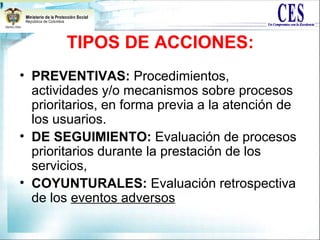 TIPOS DE ACCIONES:
• PREVENTIVAS: Procedimientos,
actividades y/o mecanismos sobre procesos
prioritarios, en forma previa a la atención de
los usuarios.
• DE SEGUIMIENTO: Evaluación de procesos
prioritarios durante la prestación de los
servicios,
• COYUNTURALES: Evaluación retrospectiva
de los eventos adversos
 