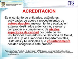 ACREDITACION
Es el conjunto de entidades, estándares,
actividades de apoyo y procedimientos de
autoevaluación, mejoramiento y evaluación
externa, destinados a demostrar, evaluar y
comprobar el cumplimiento de niveles
superiores de calidad por parte de las
Instituciones Prestadoras de Servicios de Salud,
las EAPB y las Direcciones Departamentales,
Distritales y Municipales que voluntariamente
decidan acogerse a este proceso.
Parágrafo. Todo Prestador de Servicios y EAPB deberá contar con la Certificación de
Cumplimiento de las Condiciones para la Habilitación como condición para acceder a
la acreditación.
 