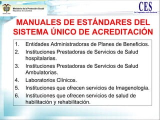 MANUALES DE ESTÁNDARES DEL
SISTEMA ÚNICO DE ACREDITACIÓN
1. Entidades Administradoras de Planes de Beneficios.
2. Instituciones Prestadoras de Servicios de Salud
hospitalarias.
3. Instituciones Prestadoras de Servicios de Salud
Ambulatorias.
4. Laboratorios Clínicos.
5. Instituciones que ofrecen servicios de Imagenología.
6. Instituciones que ofrecen servicios de salud de
habilitación y rehabilitación.
 