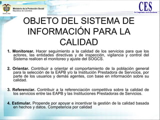 OBJETO DEL SISTEMA DE
INFORMACIÓN PARA LA
CALIDAD
1. Monitorear. Hacer seguimiento a la calidad de los servicios para que los
actores, las entidades directivas y de inspección, vigilancia y control del
Sistema realicen el monitoreo y ajuste del SOGCS.
2. Orientar. Contribuir a orientar el comportamiento de la población general
para la selección de la EAPB y/o la Institución Prestadora de Servicios, por
parte de los usuarios y demás agentes, con base en información sobre su
calidad.
3. Referenciar. Contribuir a la referenciación competitiva sobre la calidad de
los servicios entre las EAPB y las Instituciones Prestadoras de Servicios.
4. Estimular. Propende por apoyar e incentivar la gestión de la calidad basada
en hechos y datos. Competencia por calidad
 
