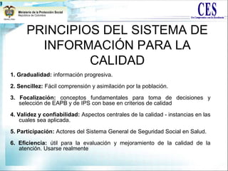 PRINCIPIOS DEL SISTEMA DE
INFORMACIÓN PARA LA
CALIDAD
1. Gradualidad: información progresiva.
2. Sencillez: Fácil comprensión y asimilación por la población.
3. Focalización: conceptos fundamentales para toma de decisiones y
selección de EAPB y de IPS con base en criterios de calidad
4. Validez y confiabilidad: Aspectos centrales de la calidad - instancias en las
cuales sea aplicada.
5. Participación: Actores del Sistema General de Seguridad Social en Salud.
6. Eficiencia: útil para la evaluación y mejoramiento de la calidad de la
atención. Usarse realmente
 