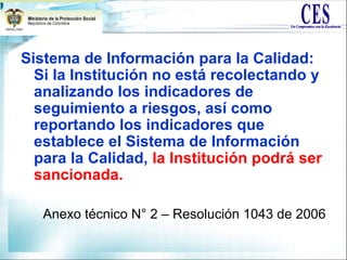 Sistema de Información para la Calidad:
Si la Institución no está recolectando y
analizando los indicadores de
seguimiento a riesgos, así como
reportando los indicadores que
establece el Sistema de Información
para la Calidad, la Institución podrá ser
sancionada.
Anexo técnico N° 2 – Resolución 1043 de 2006
 