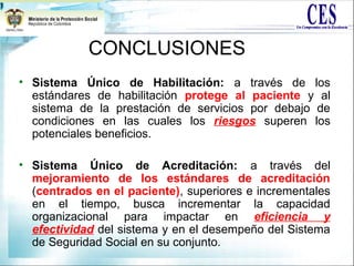 • Sistema Único de Habilitación: a través de los
estándares de habilitación protege al paciente y al
sistema de la prestación de servicios por debajo de
condiciones en las cuales los riesgos superen los
potenciales beneficios.
• Sistema Único de Acreditación: a través del
mejoramiento de los estándares de acreditación
(centrados en el paciente), superiores e incrementales
en el tiempo, busca incrementar la capacidad
organizacional para impactar en eficiencia y
efectividad del sistema y en el desempeño del Sistema
de Seguridad Social en su conjunto.
CONCLUSIONES
 