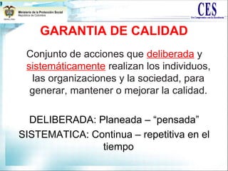 GARANTIA DE CALIDAD
Conjunto de acciones que deliberada y
sistemáticamente realizan los individuos,
las organizaciones y la sociedad, para
generar, mantener o mejorar la calidad.
DELIBERADA: Planeada – “pensada”
SISTEMATICA: Continua – repetitiva en el
tiempo
 