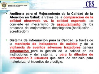 • Auditoría para el Mejoramiento de la Calidad de la
Atención en Salud: a través de la comparación de la
calidad observada vs. la calidad esperada, se
convierte en mecanismo de aseguramiento de los
procesos de mejoramiento desplegados.(habilitación –
acreditación)
• Sistema de información para la Calidad: a través de
la monitoría de indicadores de calidad y de la
vigilancia de eventos adversos trazadores genera
informacióninformación para la gestión de la calidad en las
instituciones y del sistema, y para la difusión de
información a usuarios que sirva de vehículo para
materializar el incentivo de prestigio.
 