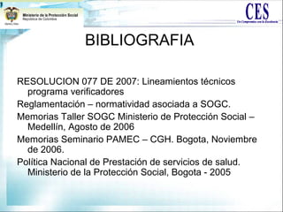 BIBLIOGRAFIA
RESOLUCION 077 DE 2007: Lineamientos técnicos
programa verificadores
Reglamentación – normatividad asociada a SOGC.
Memorias Taller SOGC Ministerio de Protección Social –
Medellín, Agosto de 2006
Memorias Seminario PAMEC – CGH. Bogota, Noviembre
de 2006.
Política Nacional de Prestación de servicios de salud.
Ministerio de la Protección Social, Bogota - 2005
 