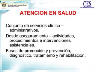 ATENCION EN SALUD
Conjunto de servicios clínico –
administrativos.
Desde aseguramiento – actividades,
procedimientos e intervenciones
asistenciales.
Fases de promoción y prevención,
diagnostico, tratamiento y rehabilitación.
 