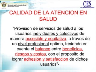 CALIDAD DE LA ATENCION EN
SALUD
“Provision de servicios de salud a los
usuarios individuales y colectivos de
manera accesible y equitativa, a traves de
un nivel profesional optimo, teniendo en
cuenta el balance entre beneficios,
riesgos y costos, con el proposito de
lograr adhesion y satisfaccion de dichos
usuarios”-
 