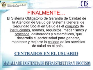 FINALMENTE…
El Sistema Obligatorio de Garantía de Calidad de
la Atención de Salud del Sistema General de
Seguridad Social en Salud es el conjunto de
instituciones, normas, requisitos, mecanismos y
procesos, deliberados y sistemáticos, que
desarrolla el sector salud para generar,
mantener y mejorar la calidad de los servicios
de salud en el país.
 