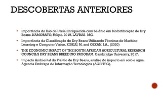 DESCOBERTAS ANTERIORES
⬩ Importância do Uso de Ureia Enriquecida com Selênio em Biofortificação de Dry
Beans. NAMORATO, Felipe. 2019. LAVRAS- MG.
⬩ Importância da Classificação de Dry Beans Utilizando Técnicas de Machine
Learning e Computer Vision. KOKLU, M. and OZKAN, I.A., (2020)
⬩ THE ECONOMIC IMPACT OF THE SOUTH AFRICAN AGRICULTURAL RESEARCH
COUNCIL'S DRY BEANS BREEDING PROGRAM. Cambridge University, 2017.
⬩ Impacto Ambiental do Plantio de Dry Beans, análise do impacto em solo e água.
Agencia Embrapa de Informação Tecnologica (AGEITEC).
 