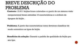 Contexto: 13.611 feijões foram coletados e a partir de um sistema visão
computacional foram extraídas 16 características e o atributo de
tipagem do feijão .
Problema: A partir das características como devemos classificar de
modo automático os tipos de feijão.
Benefícios da solução: Garantir o padrão de qualidade do feijão por
seu tipo.
BREVE DESCRIÇÃO DO
PROBLEMA
 