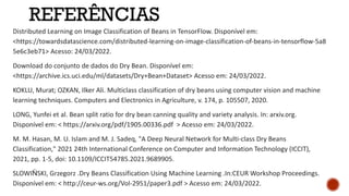 REFERÊNCIAS
Distributed Learning on Image Classification of Beans in TensorFlow. Disponível em:
<https://towardsdatascience.com/distributed-learning-on-image-classification-of-beans-in-tensorflow-5a8
5e6c3eb71> Acesso: 24/03/2022.
Download do conjunto de dados do Dry Bean. Disponível em:
<https://archive.ics.uci.edu/ml/datasets/Dry+Bean+Dataset> Acesso em: 24/03/2022.
KOKLU, Murat; OZKAN, Ilker Ali. Multiclass classification of dry beans using computer vision and machine
learning techniques. Computers and Electronics in Agriculture, v. 174, p. 105507, 2020.
LONG, Yunfei et al. Bean split ratio for dry bean canning quality and variety analysis. In: arxiv.org.
Disponível em: < https://arxiv.org/pdf/1905.00336.pdf > Acesso em: 24/03/2022.
M. M. Hasan, M. U. Islam and M. J. Sadeq, "A Deep Neural Network for Multi-class Dry Beans
Classification," 2021 24th International Conference on Computer and Information Technology (ICCIT),
2021, pp. 1-5, doi: 10.1109/ICCIT54785.2021.9689905.
SLOWIŃSKI, Grzegorz .Dry Beans Classification Using Machine Learning .In:CEUR Workshop Proceedings.
Disponível em: < http://ceur-ws.org/Vol-2951/paper3.pdf > Acesso em: 24/03/2022.
 