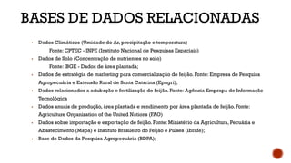 BASES DE DADOS RELACIONADAS
▪ Dados Climáticos (Umidade do Ar, precipitação e temperatura)
Fonte: CPTEC - INPE (Instituto Nacional de Pesquisas Espaciais)
▪ Dados de Solo (Concentração de nutrientes no solo)
Fonte: IBGE - Dados de área plantada;
▪ Dados de estratégia de marketing para comercialização de feijão. Fonte: Empresa de Pesquisa
Agropecuária e Extensão Rural de Santa Catarina (Epagri);
▪ Dados relacionados a adubação e fertilização de feijão. Fonte: Agência Emprapa de Informação
Tecnológica
▪ Dados anuais de produção, área plantada e rendimento por área plantada de feijão. Fonte:
Agriculture Organization of the United Nations (FAO)
▪ Dados sobre importação e exportação de feijão. Fonte: Ministério da Agricultura, Pecuária e
Abastecimento (Mapa) e Instituto Brasileiro do Feijão e Pulses (Ibrafe);
▪ Base de Dados da Pesquisa Agropecuária (BDPA);
 