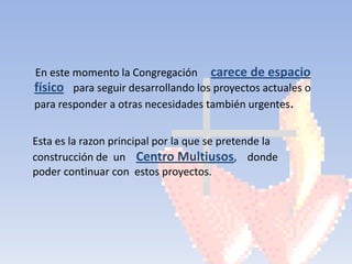 En este momento la Congregación carece de espacio
físico para seguir desarrollando los proyectos actuales o
para responder a otras necesidades también urgentes.


Esta es la razon principal por la que se pretende la
construcción de un Centro Multiusos, donde
poder continuar con estos proyectos.
 