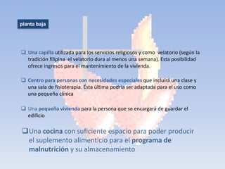 planta baja




 Una capilla utilizada para los servicios religiosos y como velatorio (según la
  tradición filipina el velatorio dura al menos una semana). Esta posibilidad
  ofrece ingresos para el mantenimiento de la vivienda.

 Centro para personas con necesidades especiales que incluirá una clase y
  una sala de fisioterapia. Ésta última podria ser adaptada para el uso como
  una pequeña clínica

 Una pequeña vivienda para la persona que se encargará de guardar el
  edificio

Una cocina con suficiente espacio para poder producir
 el suplemento alimenticio para el programa de
 malnutrición y su almacenamiento
 